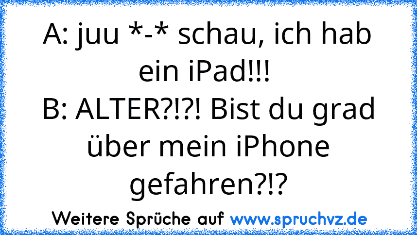 A: juu *-* schau, ich hab ein iPad!!! 
B: ALTER?!?! Bist du grad über mein iPhone gefahren?!?