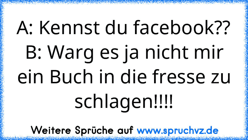 A: Kennst du facebook??
B: Warg es ja nicht mir ein Buch in die fresse zu schlagen!!!!