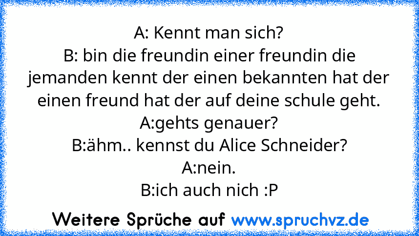 A: Kennt man sich?
B: bin die freundin einer freundin die jemanden kennt der einen bekannten hat der einen freund hat der auf deine schule geht.
A:gehts genauer?
B:ähm.. kennst du Alice Schneider?
A:nein.
B:ich auch nich :P