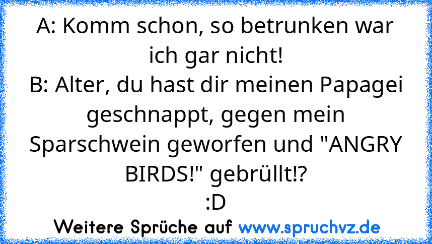 A: Komm schon, so betrunken war ich gar nicht!
B: Alter, du hast dir meinen Papagei geschnappt, gegen mein Sparschwein geworfen und "ANGRY BIRDS!" gebrüllt!?
:D