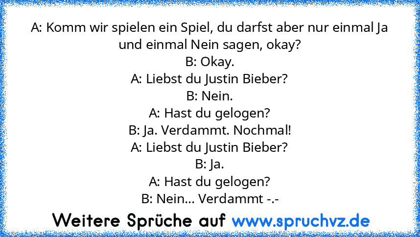 A: Komm wir spielen ein Spiel, du darfst aber nur einmal Ja und einmal Nein sagen, okay?
B: Okay.
A: Liebst du Justin Bieber?
B: Nein.
A: Hast du gelogen?
B: Ja. Verdammt. Nochmal!
A: Liebst du Justin Bieber?
B: Ja.
A: Hast du gelogen?
B: Nein... Verdammt -.-