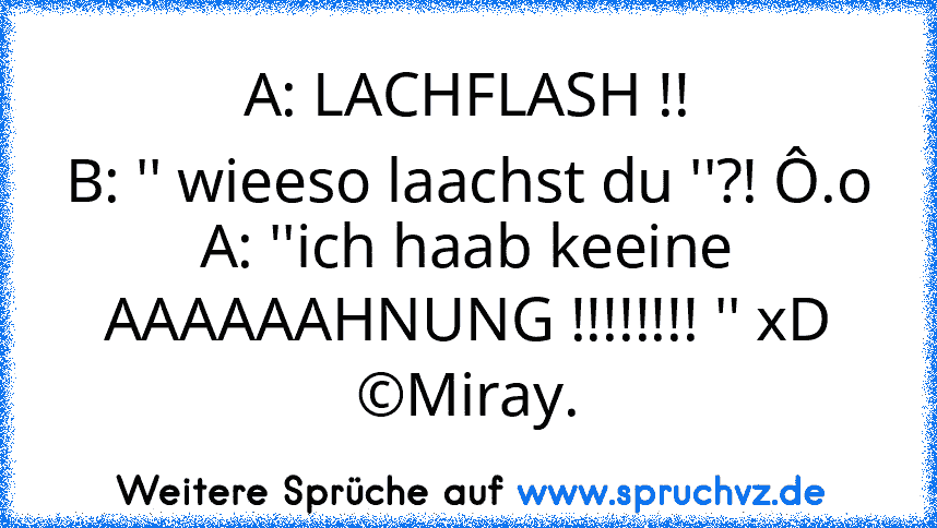 A: LACHFLASH !!
B: '' wieeso laachst du ''?! Ô.o
A: ''ich haab keeine AAAAAAHNUNG !!!!!!!! '' xD
©Miray.