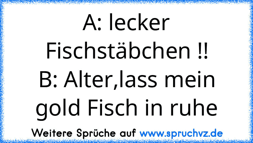 A: lecker Fischstäbchen !!
B: Alter,lass mein gold Fisch in ruhe