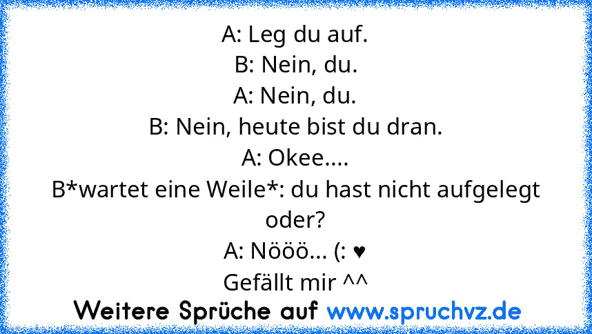 A: Leg du auf.
B: Nein, du.
A: Nein, du.
B: Nein, heute bist du dran.
A: Okee....
B*wartet eine Weile*: du hast nicht aufgelegt oder?
A: Nööö... (: ♥
Gefällt mir ^^