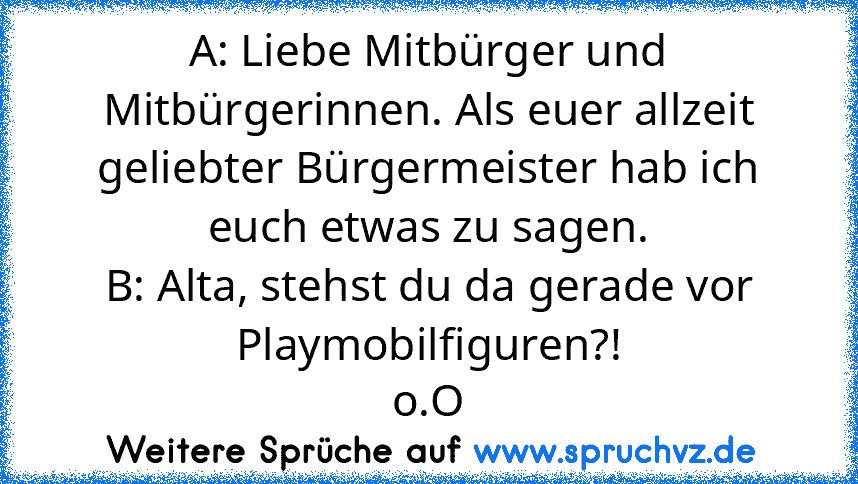 A: Liebe Mitbürger und Mitbürgerinnen. Als euer allzeit geliebter Bürgermeister hab ich euch etwas zu sagen.
B: Alta, stehst du da gerade vor Playmobilfiguren?!
o.O