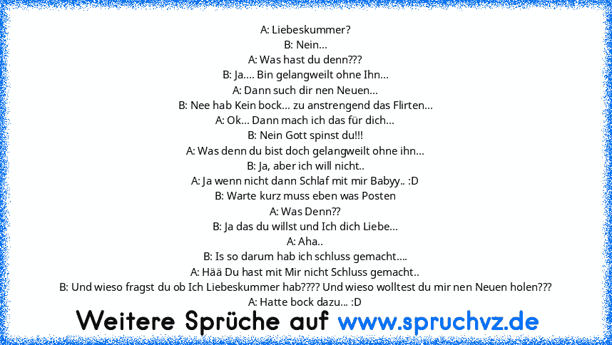 A: Liebeskummer?
B: Nein...
A: Was hast du denn???
B: Ja.... Bin gelangweilt ohne Ihn...
A: Dann such dir nen Neuen...
B: Nee hab Kein bock... zu anstrengend das Flirten...
A: Ok... Dann mach ich das für dich...
B: Nein Gott spinst du!!!
A: Was denn du bist doch gelangweilt ohne ihn...
B: Ja, aber ich will nicht..
A: Ja wenn nicht dann Schlaf mit mir Babyy.. :D
B: Warte kurz muss eben was Poste...