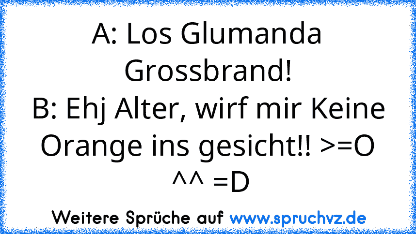 A: Los Glumanda Grossbrand!
B: Ehj Alter, wirf mir Keine Orange ins gesicht!! >=O
 ^^ =D