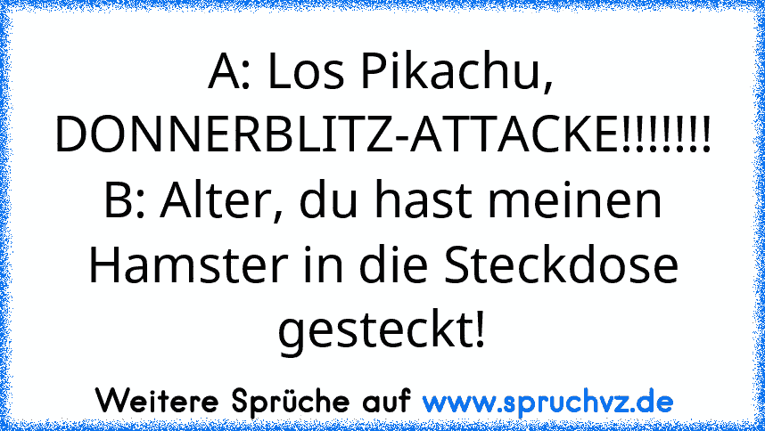 A: Los Pikachu, DONNERBLITZ-ATTACKE!!!!!!!
B: Alter, du hast meinen Hamster in die Steckdose gesteckt!