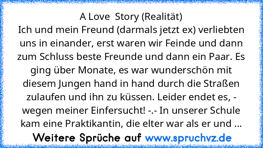 A Love  Story (Realität)
Ich und mein Freund (darmals jetzt ex) verliebten uns in einander, erst waren wir Feinde und dann zum Schluss beste Freunde und dann ein Paar. Es ging über Monate, es war wunderschön mit diesem Jungen hand in hand durch die Straßen zulaufen und ihn zu küssen. Leider endet es, - wegen meiner Einfersucht! -.- In unserer Schule kam eine Praktikantin, die elter war als er u...