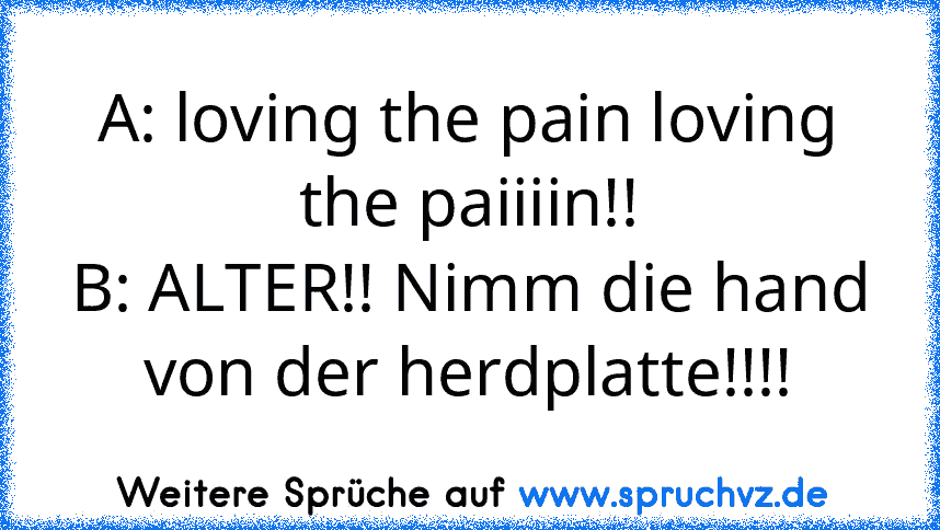 A: loving the pain loving the paiiiin!!
B: ALTER!! Nimm die hand von der herdplatte!!!!