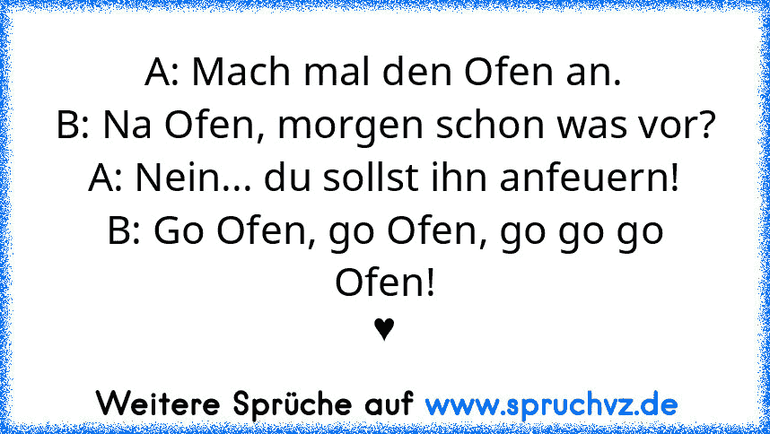 A: Mach mal den Ofen an.
B: Na Ofen, morgen schon was vor?
A: Nein... du sollst ihn anfeuern!
B: Go Ofen, go Ofen, go go go Ofen!
♥