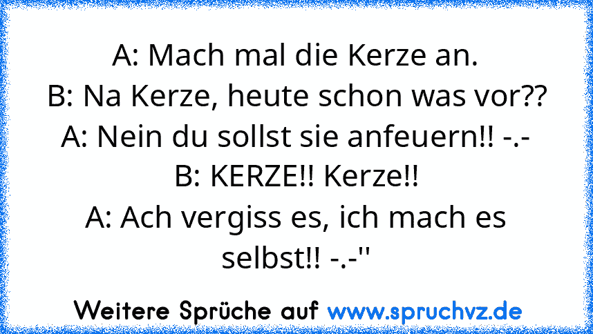 A: Mach mal die Kerze an.
B: Na Kerze, heute schon was vor??
A: Nein du sollst sie anfeuern!! -.-
B: KERZE!! Kerze!!
A: Ach vergiss es, ich mach es selbst!! -.-''