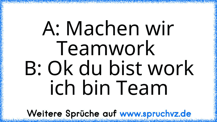 A: Machen wir Teamwork 
B: Ok du bist work ich bin Team