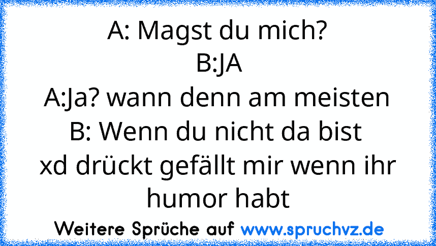 A: Magst du mich?
B:JA
A:Ja? wann denn am meisten
B: Wenn du nicht da bist 
xd drückt gefällt mir wenn ihr humor habt