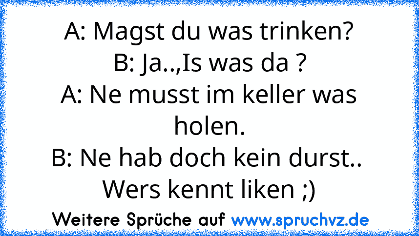 A: Magst du was trinken?
B: Ja..,Is was da ?
A: Ne musst im keller was holen.
B: Ne hab doch kein durst.. 
Wers kennt liken ;)