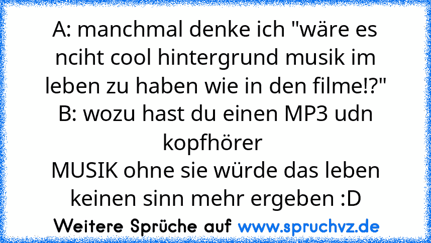 A: manchmal denke ich "wäre es nciht cool hintergrund musik im leben zu haben wie in den filme!?"
B: wozu hast du einen MP3 udn kopfhörer 
MUSIK ohne sie würde das leben keinen sinn mehr ergeben :D