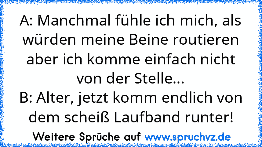 A: Manchmal fühle ich mich, als würden meine Beine routieren aber ich komme einfach nicht von der Stelle...
B: Alter, jetzt komm endlich von dem scheiß Laufband runter!