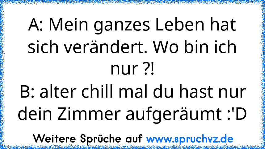 A: Mein ganzes Leben hat sich verändert. Wo bin ich nur ?!
B: alter chill mal du hast nur
dein Zimmer aufgeräumt :'D