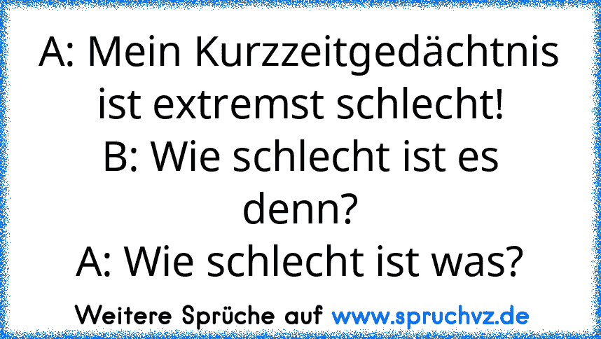 A: Mein Kurzzeitgedächtnis ist extremst schlecht!
B: Wie schlecht ist es denn?
A: Wie schlecht ist was?