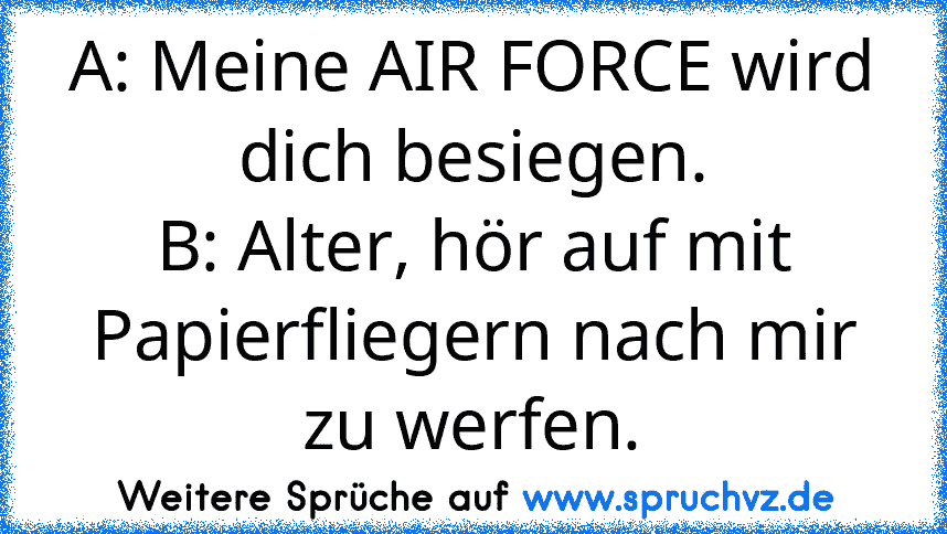 A: Meine AIR FORCE wird dich besiegen.
B: Alter, hör auf mit Papierfliegern nach mir zu werfen.