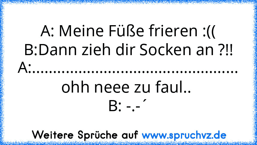 A: Meine Füße frieren :((
B:Dann zieh dir Socken an ?!!
A:................................................. ohh neee zu faul.. 
B: -.-´