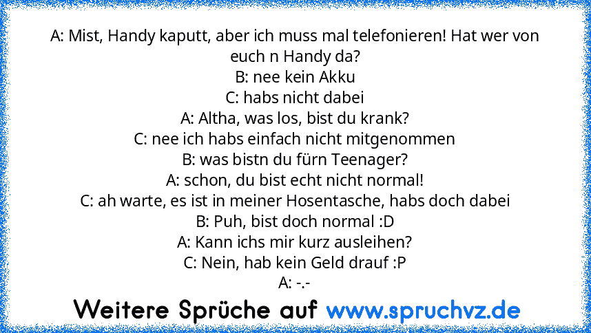 A: Mist, Handy kaputt, aber ich muss mal telefonieren! Hat wer von euch n Handy da?
B: nee kein Akku
C: habs nicht dabei
A: Altha, was los, bist du krank?
C: nee ich habs einfach nicht mitgenommen
B: was bistn du fürn Teenager?
A: schon, du bist echt nicht normal!
C: ah warte, es ist in meiner Hosentasche, habs doch dabei
B: Puh, bist doch normal :D
A: Kann ichs mir kurz ausleihen?
C: Nein, hab...