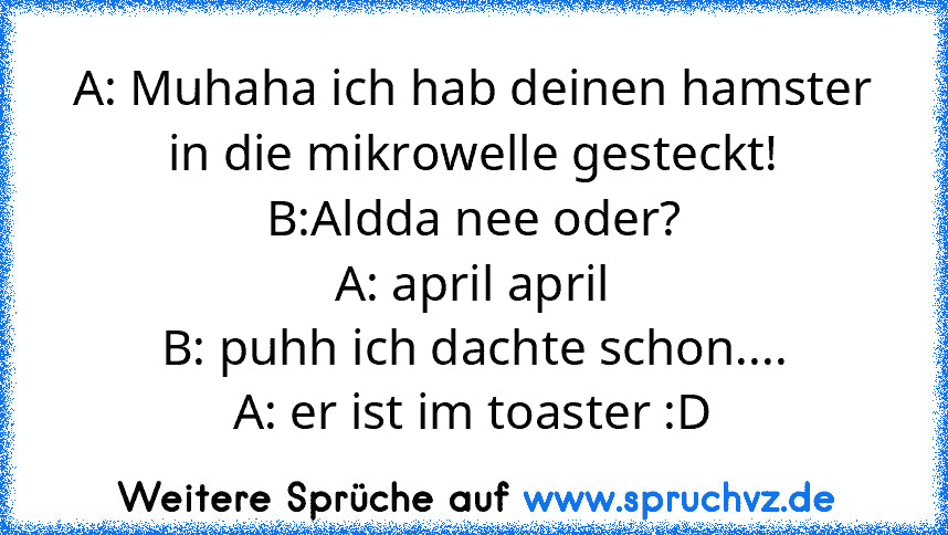 A: Muhaha ich hab deinen hamster in die mikrowelle gesteckt!
B:Aldda nee oder?
A: april april
B: puhh ich dachte schon....
A: er ist im toaster :D