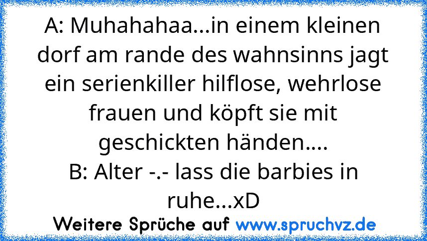 A: Muhahahaa...in einem kleinen dorf am rande des wahnsinns jagt ein serienkiller hilflose, wehrlose frauen und köpft sie mit geschickten händen....
B: Alter -.- lass die barbies in ruhe...xD