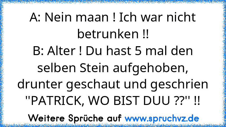 A: Nein maan ! Ich war nicht betrunken !!
B: Alter ! Du hast 5 mal den selben Stein aufgehoben, drunter geschaut und geschrien ''PATRICK, WO BIST DUU ??'' !!