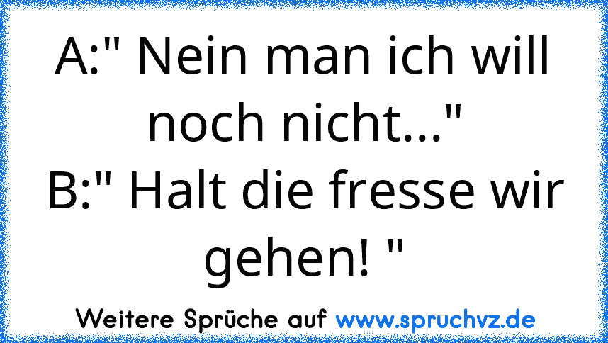 A:" Nein man ich will noch nicht..."
B:" Halt die fresse wir gehen! "