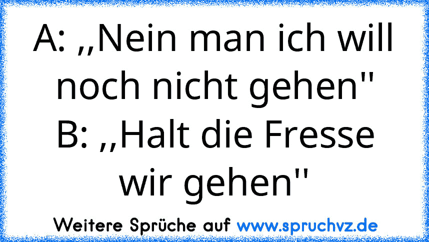 A: ,,Nein man ich will noch nicht gehen''
B: ,,Halt die Fresse wir gehen''