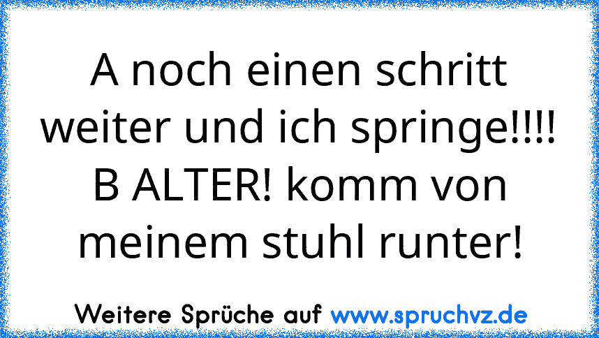 A noch einen schritt weiter und ich springe!!!!
B ALTER! komm von meinem stuhl runter!