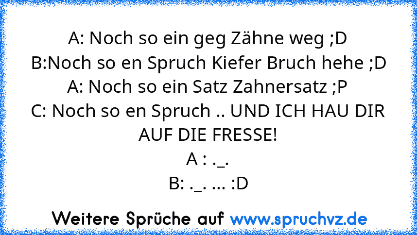 A: Noch so ein geg Zähne weg ;D
B:Noch so en Spruch Kiefer Bruch hehe ;D
A: Noch so ein Satz Zahnersatz ;P
C: Noch so en Spruch .. UND ICH HAU DIR AUF DIE FRESSE!
A : ._.
B: ._. ... :D