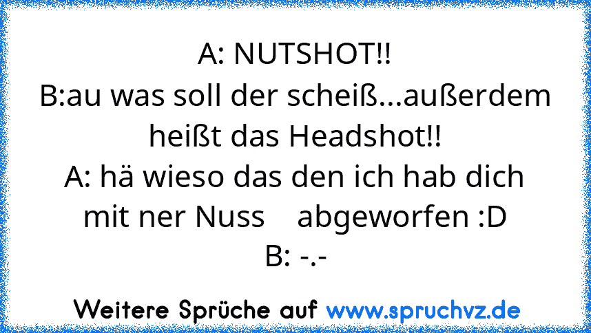 A: NUTSHOT!!
B:au was soll der scheiß...außerdem heißt das Headshot!!
A: hä wieso das den ich hab dich mit ner Nuss    abgeworfen :D
B: -.-