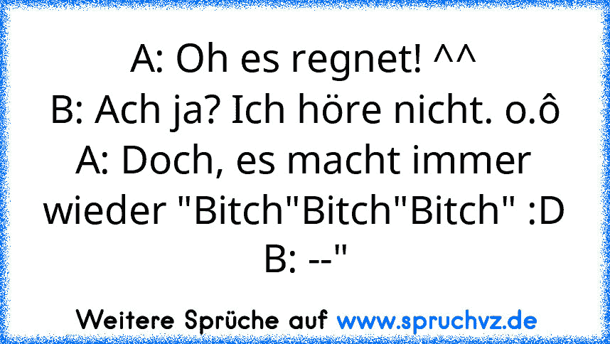 A: Oh es regnet! ^^
B: Ach ja? Ich höre nicht. o.ô
A: Doch, es macht immer wieder "Bitch"Bitch"Bitch" :D
B: --"