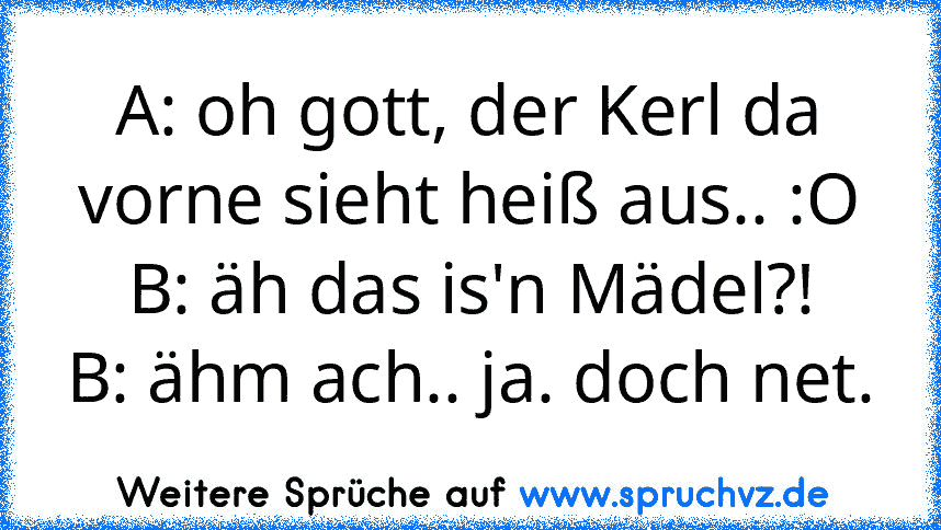 A: oh gott, der Kerl da vorne sieht heiß aus.. :O
B: äh das is'n Mädel?!
B: ähm ach.. ja. doch net.