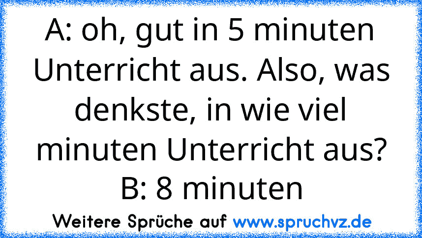 A: oh, gut in 5 minuten Unterricht aus. Also, was denkste, in wie viel minuten Unterricht aus?
B: 8 minuten