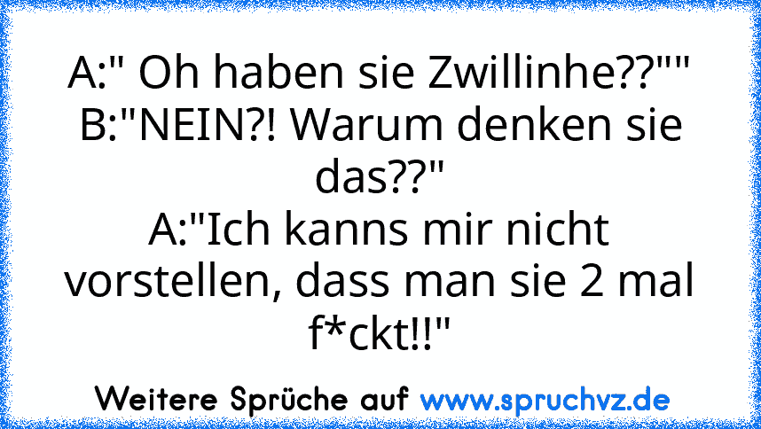 A:" Oh haben sie Zwillinhe??""
B:"NEIN?! Warum denken sie das??"
A:"Ich kanns mir nicht vorstellen, dass man sie 2 mal f*ckt!!"