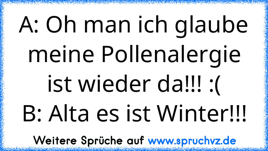 A: Oh man ich glaube meine Pollenalergie ist wieder da!!! :(
B: Alta es ist Winter!!!