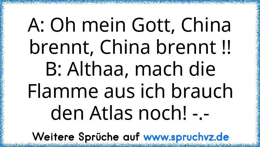 A: Oh mein Gott, China brennt, China brennt !!
B: Althaa, mach die Flamme aus ich brauch den Atlas noch! -.-