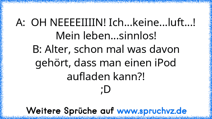 A:  OH NEEEEIIIIN! Ich...keine...luft...! Mein leben...sinnlos!
B: Alter, schon mal was davon gehört, dass man einen iPod aufladen kann?!
;D