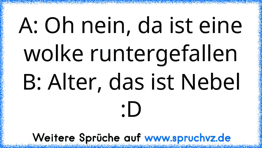 A: Oh nein, da ist eine wolke runtergefallen
B: Alter, das ist Nebel
:D