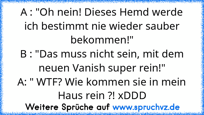 A : "Oh nein! Dieses Hemd werde ich bestimmt nie wieder sauber bekommen!"
B : "Das muss nicht sein, mit dem neuen Vanish super rein!"
A: " WTF? Wie kommen sie in mein Haus rein ?! xDDD