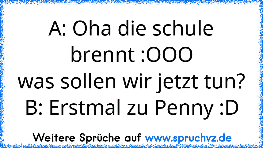 A: Oha die schule brennt :OOO
was sollen wir jetzt tun?
B: Erstmal zu Penny :D