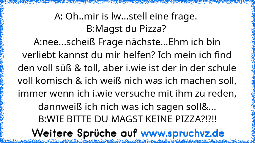 A: Oh..mir is lw...stell eine frage. 
B:Magst du Pizza? 
A:nee...scheiß Frage nächste...Ehm ich bin verliebt kannst du mir helfen? Ich mein ich find den voll süß & toll, aber i.wie ist der in der schule voll komisch & ich weiß nich was ich machen soll, immer wenn ich i.wie versuche mit ihm zu reden, dannweiß ich nich was ich sagen soll&...
B:WIE BITTE DU MAGST KEINE PIZZA?!?!!