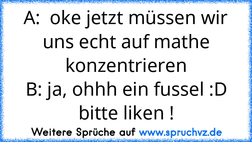 A:  oke jetzt müssen wir uns echt auf mathe konzentrieren
B: ja, ohhh ein fussel :D
bitte liken !