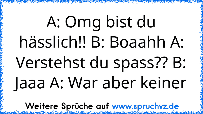 A: Omg bist du hässlich!! B: Boaahh A: Verstehst du spass?? B: Jaaa A: War aber keiner