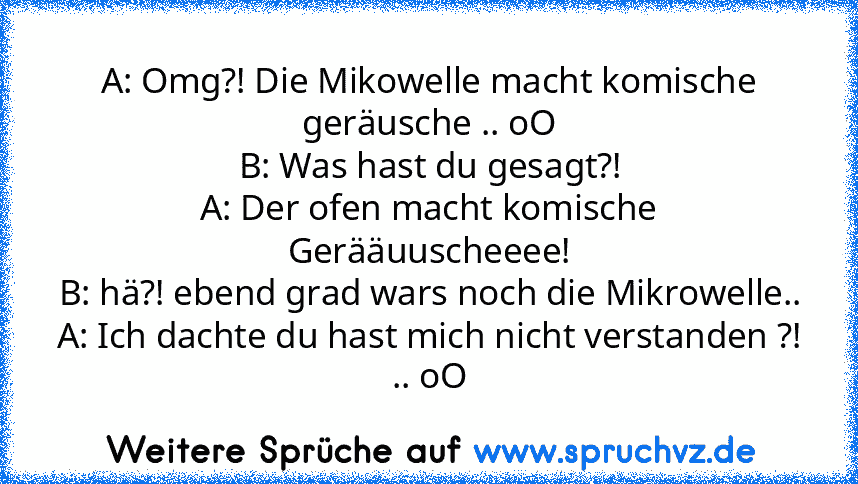 A: Omg?! Die Mikowelle macht komische geräusche .. oO
B: Was hast du gesagt?!
A: Der ofen macht komische Gerääuuscheeee!
B: hä?! ebend grad wars noch die Mikrowelle..
A: Ich dachte du hast mich nicht verstanden ?! .. oO