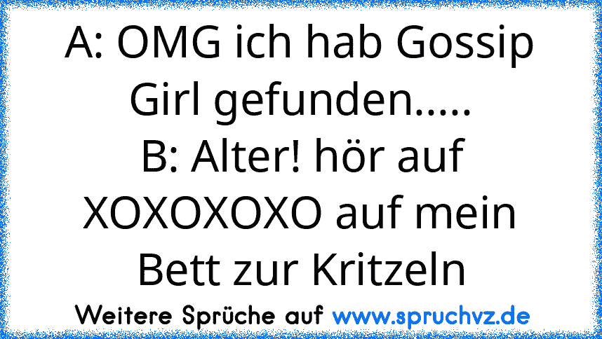 A: OMG ich hab Gossip Girl gefunden.....
B: Alter! hör auf XOXOXOXO auf mein Bett zur Kritzeln