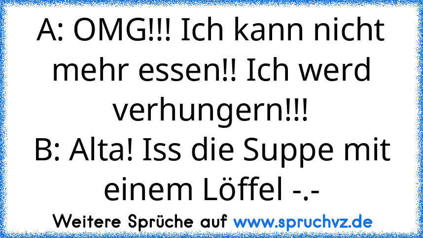 A: OMG!!! Ich kann nicht mehr essen!! Ich werd verhungern!!!
B: Alta! Iss die Suppe mit einem Löffel -.-